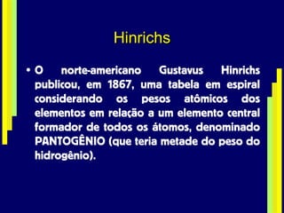 Hinrichs O norte-americano Gustavus Hinrichs publicou, em 1867, uma tabela em espiral considerando os pesos atômicos dos elementos em relação a um elemento central formador de todos os átomos, denominado PANTOGÊNIO (que teria metade do peso do hidrogênio). 