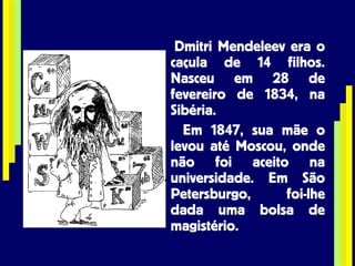 Dmitri Mendeleev era o caçula de 14 filhos. Nasceu em 28 de fevereiro de 1834, na Sibéria. Em 1847, sua mãe o levou até Moscou, onde não foi aceito na universidade. Em São Petersburgo, foi-lhe dada uma bolsa de magistério. 