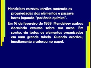 Mendeleev escreveu cartões contendo as propriedades dos elementos e passava horas jogando “paciência química”. Em 16 de fevereiro de 1869, Mendeleev acabou dormindo exausto sobre sua mesa. Em sonho, viu todos os elementos organizados em uma grande tabela. Quando acordou, imediamente a colocou no papel. 
