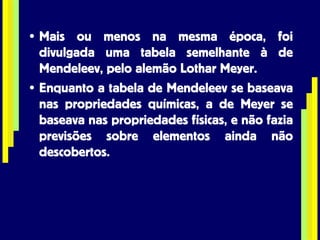 Mais ou menos na mesma época, foi divulgada uma tabela semelhante à de Mendeleev, pelo alemão Lothar Meyer. Enquanto a tabela de Mendeleev se baseava nas propriedades químicas, a de Meyer se baseava nas propriedades físicas, e não fazia previsões sobre elementos ainda não descobertos. 