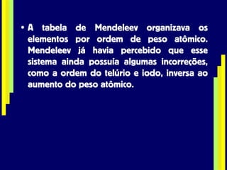 A tabela de Mendeleev organizava os elementos por ordem de peso atômico. Mendeleev já havia percebido que esse sistema ainda possuía algumas incorreções, como a ordem do telúrio e iodo, inversa ao aumento do peso atômico. 