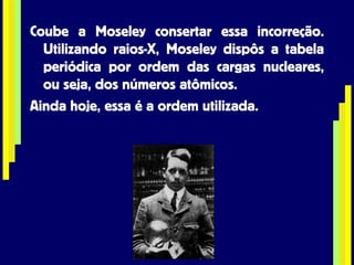Coube a Moseley consertar essa incorreção. Utilizando raios-X, Moseley dispôs a tabela periódica por ordem das cargas nucleares, ou seja, dos números atômicos. Ainda hoje, essa é a ordem utilizada. 
