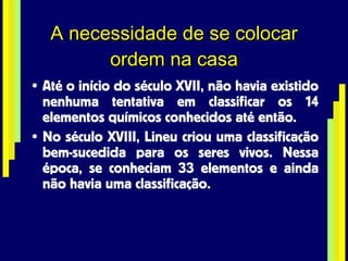 A necessidade de se colocar ordem na casa Até o início do século XVII, não havia existido nenhuma tentativa em classificar os 14 elementos químicos conhecidos até então. No século XVIII, Lineu criou uma classificação bem-sucedida para os seres vivos. Nessa época, se conheciam 33 elementos e ainda não havia uma classificação. 