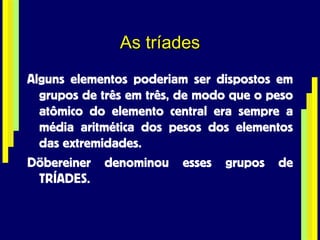 As tríades Alguns elementos poderiam ser dispostos em grupos de três em três, de modo que o peso atômico do elemento central era sempre a média aritmética dos pesos dos elementos das extremidades. Döbereiner denominou esses grupos de TRÍADES. 