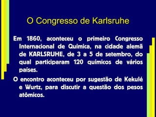O Congresso de Karlsruhe Em 1860, aconteceu o primeiro Congresso Internacional de Química, na cidade alemã de KARLSRUHE, de 3 a 5 de setembro, do qual participaram 120 químicos de vários países. O encontro aconteceu por sugestão de Kekulé e Wurtz, para discutir a questão dos pesos atômicos. 