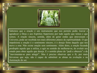 Sabemos que a oração é um instrumento que nos permite pedir, louvar e
agradecer a Deus e aos Espíritos Superiores por tudo aquilo que temos e que
somos. A oração sincera, sentida, além de gerar ondas que atravessam o
Universo, pode ser recebida nos mais diferentes planos da espiritualidade. O que
impulsiona a oração é o sentimento sincero, é o desejo firme daquilo que nos
move a orar. Não existe oração sem sentimento. Além disto, a oração fecunda
predispõe aquele que a utiliza, a agir no sentido de melhorar-se, de evoluir seu
estado para obter aquilo que deseja. É o sentido pleno do “pedi e obtereis” e do
“movimentar-se para atingir”. Mas é preciso observar que a fé, por mais
fervorosa que seja, não é capaz de substituir as almas na evolução e na
iluminação do ser.
 
