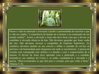 Passar a vida em adoração e louvação é perder a oportunidade de exercitar o que
a vida nos impõe; “a experiência da doação de si mesmo e na construção de um
mundo melhor”. Assim, a devoção a Jesus não deve fazer com que o devoto ou
candidato à elevação afaste-se da luta. Não devemos aguardar que Jesus venha
até nós. Não devemos invocar a companhia de Espíritos Superiores. Ao
contrário, devemos atender ao seu convite e trilhar o caminho do serviço ao
próximo e da humanidade para chegarmos até onde se encontrarem. A pureza do
coração será conseguida com esforço e a doação e com o esquecimento de si
mesmo. O devoto de Jesus deve aprender com a dedicação e a caridade,
tornando-se um médium do Cristo e, aí então, candidatar-se à elevação e à
pureza. “Bem-aventurados os que têm puro o coração, pois que verão a Deus”.
(Mateus V, 8).
 