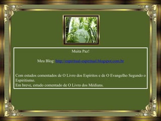 Muita Paz!
Meu Blog: http://espiritual-espiritual.blogspot.com.br
Com estudos comentados de O Livro dos Espíritos e de O Evangelho Segundo o
Espiritismo.
Em breve, estudo comentado de O Livro dos Médiuns.
 