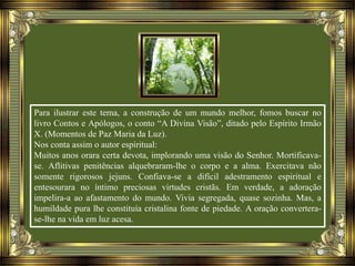 Para ilustrar este tema, a construção de um mundo melhor, fomos buscar no
livro Contos e Apólogos, o conto “A Divina Visão”, ditado pelo Espírito Irmão
X. (Momentos de Paz Maria da Luz).
Nos conta assim o autor espiritual:
Muitos anos orara certa devota, implorando uma visão do Senhor. Mortificava-
se. Aflitivas penitências alquebraram-lhe o corpo e a alma. Exercitava não
somente rigorosos jejuns. Confiava-se a difícil adestramento espiritual e
entesourara no íntimo preciosas virtudes cristãs. Em verdade, a adoração
impelira-a ao afastamento do mundo. Vivia segregada, quase sozinha. Mas, a
humildade pura lhe constituía cristalina fonte de piedade. A oração convertera-
se-lhe na vida em luz acesa.
 