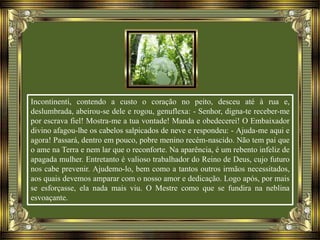 Incontinenti, contendo a custo o coração no peito, desceu até à rua e,
deslumbrada, abeirou-se dele e rogou, genuflexa: - Senhor, digna-te receber-me
por escrava fiel! Mostra-me a tua vontade! Manda e obedecerei! O Embaixador
divino afagou-lhe os cabelos salpicados de neve e respondeu: - Ajuda-me aqui e
agora! Passará, dentro em pouco, pobre menino recém-nascido. Não tem pai que
o ame na Terra e nem lar que o reconforte. Na aparência, é um rebento infeliz de
apagada mulher. Entretanto é valioso trabalhador do Reino de Deus, cujo futuro
nos cabe prevenir. Ajudemo-lo, bem como a tantos outros irmãos necessitados,
aos quais devemos amparar com o nosso amor e dedicação. Logo após, por mais
se esforçasse, ela nada mais viu. O Mestre como que se fundira na neblina
esvoaçante.
 