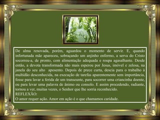 De alma renovada, porém, aguardou o momento de servir. E, quando
infortunada mãe apareceu, sobraçando um anjinho enfermo, a serva do Cristo
socorreu-a, de pronto, com alimentação adequada e roupa agasalhante. Desde
então, a devota transformada não mais esperou por Jesus, imóvel e zelosa, na
janela do seu alto aposento. Depois de prece curta, descia para o trabalho à
multidão desconhecida, na execução de tarefas aparentemente sem importância,
fosse para lavar a ferida de um transeunte, para socorrer uma criancinha doente,
ou para levar uma palavra de ânimo ou consolo. E assim procedendo, radiante,
tornou a ver, muitas vezes, o Senhor que lhe sorria reconhecido.
REFLEXÃO:
O amor requer ação. Amor em ação é o que chamamos caridade.
 