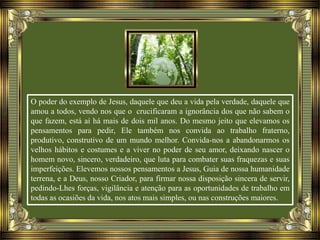 O poder do exemplo de Jesus, daquele que deu a vida pela verdade, daquele que
amou a todos, vendo nos que o crucificaram a ignorância dos que não sabem o
que fazem, está aí há mais de dois mil anos. Do mesmo jeito que elevamos os
pensamentos para pedir, Ele também nos convida ao trabalho fraterno,
produtivo, construtivo de um mundo melhor. Convida-nos a abandonarmos os
velhos hábitos e costumes e a viver no poder de seu amor, deixando nascer o
homem novo, sincero, verdadeiro, que luta para combater suas fraquezas e suas
imperfeições. Elevemos nossos pensamentos a Jesus, Guia de nossa humanidade
terrena, e a Deus, nosso Criador, para firmar nossa disposição sincera de servir,
pedindo-Lhes forças, vigilância e atenção para as oportunidades de trabalho em
todas as ocasiões da vida, nos atos mais simples, ou nas construções maiores.
 