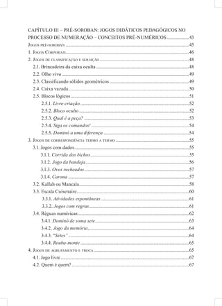 CAPÍTULO III – PRÉ-SOROBAN: JOGOS DIDÁTICOS PEDAGÓGICOS NO
PROCESSO DE NUMERAÇÃO – CONCEITOS PRÉ-NUMÉRICOS ..................43
JOGOS PRÉ-SOROBAN .....................................................................................................45
1. JOGOS CORPORAIS .....................................................................................................46
2. JOGOS DE CLASSIFICAÇÃO E SERIAÇÃO .........................................................................48
   2.1. Brincadeira da caixa oculta ............................................................................48
   2.2. Olho vivo ........................................................................................................49
   2.3. Classificando sólidos geométricos .................................................................49
   2.4. Caixa vazada ...................................................................................................50
   2.5. Blocos lógicos .................................................................................................51
        2.5.1. Livre criação .........................................................................................52
        2.5.2. Bloco oculto ..........................................................................................52
        2.5.3. Qual é a peça? ......................................................................................53
        2.5.4. Siga os comandos! ................................................................................54
        2.5.5. Dominó a uma diferença ......................................................................54
3. JOGOS DE CORRESPONDÊNCIA TERMO A TERMO ............................................................55
   3.1. Jogos com dados ..............................................................................................55
        3.1.1. Corrida dos bichos .................................................................................55
        3.1.2. Jogo da bandeja .....................................................................................56
        3.1.3. Ovos recheados......................................................................................57
        3.1.4. Carona ...................................................................................................57
   3.2. Kallah ou Mancala ..........................................................................................58
   3.3. Escala Cuisenaire ............................................................................................60
         3.3.1. Atividades espontâneas ........................................................................61
         3.3.2. Jogos com regras..................................................................................61
   3.4. Réguas numéricas ...........................................................................................62
        3.4.1. Dominó de soma sete.............................................................................63
        3.4.2. Jogo da memória...................................................................................64
        3.4.3. “Setes” ...................................................................................................64
        3.4.4. Rouba-monte .........................................................................................65
4. JOGOS DE AGRUPAMENTO E TROCA ..............................................................................65
   4.1. Jogo livre .........................................................................................................67
   4.2. Quem é quem? ................................................................................................67
 