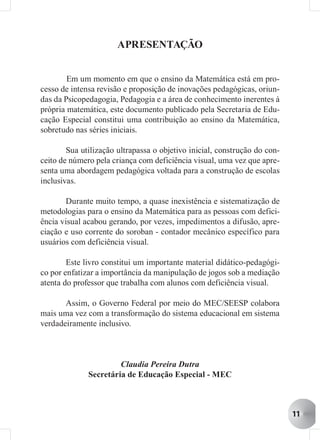 APRESENTAÇÃO


        Em um momento em que o ensino da Matemática está em pro-
cesso de intensa revisão e proposição de inovações pedagógicas, oriun-
das da Psicopedagogia, Pedagogia e a área de conhecimento inerentes à
própria matemática, este documento publicado pela Secretaria de Edu-
cação Especial constitui uma contribuição ao ensino da Matemática,
sobretudo nas séries iniciais.

        Sua utilização ultrapassa o objetivo inicial, construção do con-
ceito de número pela criança com deficiência visual, uma vez que apre-
senta uma abordagem pedagógica voltada para a construção de escolas
inclusivas.

        Durante muito tempo, a quase inexistência e sistematização de
metodologias para o ensino da Matemática para as pessoas com defici-
ência visual acabou gerando, por vezes, impedimentos a difusão, apre-
ciação e uso corrente do soroban - contador mecânico específico para
usuários com deficiência visual.

        Este livro constitui um importante material didático-pedagógi-
co por enfatizar a importância da manipulação de jogos sob a mediação
atenta do professor que trabalha com alunos com deficiência visual.

       Assim, o Governo Federal por meio do MEC/SEESP colabora
mais uma vez com a transformação do sistema educacional em sistema
verdadeiramente inclusivo.



                       Claudia Pereira Dutra
              Secretária de Educação Especial - MEC



                                                                           11
 