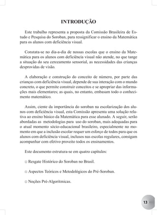 INTRODUÇÃO
   Este trabalho representa a proposta da Comissão Brasileira de Es-
tudo e Pesquisa do Soroban, para ressignificar o ensino da Matemática
para os alunos com deficiência visual.

   Constata-se no dia-a-dia de nossas escolas que o ensino da Mate-
mática para os alunos com deficiência visual não atende, no que tange
a situação do seu cerceamento sensorial, as necessidades das crianças
desprovidas de visão.

   A elaboração e construção do conceito de número, por parte das
crianças com deficiência visual, depende de sua interação com o mundo
concreto, o que permite construir conceitos e se apropriar das informa-
ções mais elementares; as quais, no entanto, embasam todo o conheci-
mento matemático.

   Assim, ciente da importância do soroban na escolarização dos alu-
nos com deficiência visual, esta Comissão apresenta uma solução rela-
tiva ao ensino básico da Matemática para esse alunado. A seguir, serão
abordadas as metodologias para uso do soroban, mais adequadas para
o atual momento sócio-educacional brasileiro, especialmente no mo-
mento em que a inclusão escolar requer um esforço de todos para que os
alunos com deficiência visual, inclusos nas escolas regulares, consigam
acompanhar com efetivo proveito todos os ensinamentos.

  Este documento estrutura-se em quatro capítulos:

  □ Resgate Histórico do Soroban no Brasil.

  □ Aspectos Teóricos e Metodológicos do Pré-Soroban.

  □ Noções Pré-Algorítmicas.




                                                                          13
 