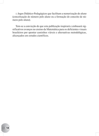 □ Jogos Didático-Pedagógicos que facilitam a numerização do aluno
     (conceituação de número pelo aluno ou a formação do conceito de nú-
     mero pelo aluno).

        Tem-se a convicção de que esta publicação inspirará e embasará sig-
     nificativos avanços no ensino da Matemática para os deficientes visuais
     brasileiros por apontar caminhos viáveis e alternativas metodológicas,
     alicerçados em estudos científicos.




14
 
