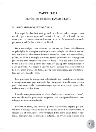CAPÍTULO I
            HISTÓRICO DO SOROBAN NO BRASIL


1. ORIGENS HISTÓRICAS E ETIMOLÓGICAS

   Este capítulo abordará as origens do soroban em diversas partes do
mundo, que remonta o período anterior à era cristã, a fim de melhor
contextualizarmos a inserção deste contador mecânico na educação de
pessoas com deficiência visual no Brasil.

    Os povos antigos, sem saberem uns dos outros, foram cristalizando
os princípios de contagem que inspiraram a criação dos ábacos moder-
nos, por meio de alternativas bem rudimentares, como nos mostra Ifrah,
(1989), ao citar o exemplo de como tribos guerreiras de Madagascar
procediam para recensearem seus soldados. Ifrah nos conta que essas
tribos iam colocando pedras em um fosso, cada pedra correspondendo
a um guerreiro. Ao chegar à décima pedra, correspondente ao décimo
homem, essas eram substituídas por apenas uma pedra, que era deposi-
tada em um segundo fosso.

   Este processo de contagem e substituição era repetido até se atingir
a passagem de cem guerreiros. As dez pedras que simbolizavam os cem
guerreiros eram então representadas por apenas uma pedra, agora colo-
cada em um terceiro fosso.

   Ressaltamos que nessa época ainda não havia a nomenclatura “cem”,
nem sua abstração, prevalecendo apenas uma contagem elementar, ob-
tida por essa correspondência.

   Percebe-se então, que foram as pedras os primeiros objetos que per-
mitiram a iniciação das pessoas na arte de calcular e estão presentes na
origem dos ábacos, nesta obra compreendidos como contadores mecâ-
nicos, configurando-se num meio artesanal que viabilizou um sistema


                                                                           15
 