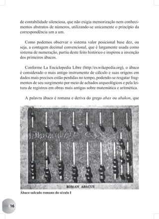 de contabilidade silenciosa, que não exigia memorização nem conheci-
     mentos abstratos de números, utilizando-se unicamente o princípio da
     correspondência um a um.

         Como podemos observar o sistema valor posicional base dez, ou
     seja, a contagem decimal convencional, que é largamente usada como
     sistema de numeração, partiu deste feito histórico e inspirou a invenção
     dos primeiros ábacos.

        Conforme La Enciclopedia Libre (http://es.wikepedia.org), o ábaco
     é considerado o mais antigo instrumento de cálculo e suas origens em
     dados mais precisos estão perdidas no tempo, podendo-se resgatar frag-
     mentos de seu surgimento por meio de achados arqueológicos e pela lei-
     tura de registros em obras mais antigas sobre matemática e aritmética.

        A palavra ábaco é romana e deriva do grego abax ou abakon, que




     Ábaco sulcado romano do século I


16
 