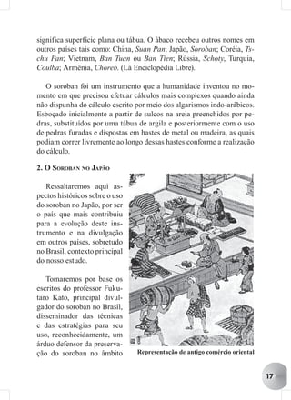 significa superfície plana ou tábua. O ábaco recebeu outros nomes em
outros países tais como: China, Suan Pan; Japão, Soroban; Coréia, Ts-
chu Pan; Vietnam, Ban Tuan ou Ban Tien; Rússia, Schoty, Turquia,
Coulba; Armênia, Choreb. (Lá Enciclopédia Libre).

   O soroban foi um instrumento que a humanidade inventou no mo-
mento em que precisou efetuar cálculos mais complexos quando ainda
não dispunha do cálculo escrito por meio dos algarismos indo-arábicos.
Esboçado inicialmente a partir de sulcos na areia preenchidos por pe-
dras, substituídos por uma tábua de argila e posteriormente com o uso
de pedras furadas e dispostas em hastes de metal ou madeira, as quais
podiam correr livremente ao longo dessas hastes conforme a realização
do cálculo.

2. O SOROBAN NO JAPÃO

   Ressaltaremos aqui as-
pectos históricos sobre o uso
do soroban no Japão, por ser
o país que mais contribuiu
para a evolução deste ins-
trumento e na divulgação
em outros países, sobretudo
no Brasil, contexto principal
do nosso estudo.

   Tomaremos por base os
escritos do professor Fuku-
taro Kato, principal divul-
gador do soroban no Brasil,
disseminador das técnicas
e das estratégias para seu
uso, reconhecidamente, um
árduo defensor da preserva-
ção do soroban no âmbito        Representação de antigo comércio oriental


                                                                            17
 