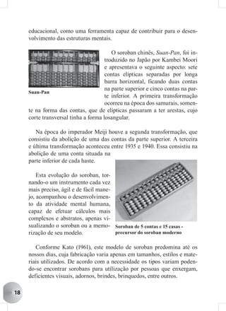 educacional, como uma ferramenta capaz de contribuir para o desen-
     volvimento das estruturas mentais.

                                         O soroban chinês, Suan-Pan, foi in-
                                      troduzido no Japão por Kambei Moori
                                      e apresentava o seguinte aspecto: sete
                                      contas elípticas separadas por longa
                                      barra horizontal, ficando duas contas
                                      na parte superior e cinco contas na par-
     Suan-Pan
                                      te inferior. A primeira transformação
                                      ocorreu na época dos samurais, somen-
     te na forma das contas, que de elípticas passaram a ter arestas, cujo
     corte transversal tinha a forma losangular.

        Na época do imperador Meiji houve a segunda transformação, que
     consistiu da abolição de uma das contas da parte superior. A terceira
     e última transformação aconteceu entre 1935 e 1940. Essa consistiu na
     abolição de uma conta situada na
     parte inferior de cada haste.

         Esta evolução do soroban, tor-
     nando-o um instrumento cada vez
     mais preciso, ágil e de fácil mane-
     jo, acompanhou o desenvolvimen-
     to da atividade mental humana,
     capaz de efetuar cálculos mais
     complexos e abstratos, apenas vi-
     sualizando o soroban ou a memo- Soroban de 5 contas e 15 casas -
     rização de seu modelo.              precursor do soroban moderno


        Conforme Kato (1961), este modelo de soroban predomina até os
     nossos dias, cuja fabricação varia apenas em tamanhos, estilos e mate-
     riais utilizados. De acordo com a necessidade os tipos variam poden-
     do-se encontrar sorobans para utilização por pessoas que enxergam,
     deficientes visuais, adornos, brindes, brinquedos, entre outros.

18
 