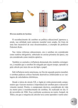 Diversos modelos de Soroban


   O reconhecimento do soroban na política educacional japonesa e,
ainda, sua utilidade num contexto mundial mais amplo, foi fruto de
uma luta incansável de seus disseminadores, a exemplo do professor
Fukutaro Kato.

   Nas várias reformas educacionais, ora o soroban era considerado
como matéria obrigatória, sobretudo no ensino primário da época, ora
era considerado como matéria optativa.

   Também se assinala a influência demasiada dos modelos estrangei-
ros, à medida que o soroban foi relegado por algum tempo, optando-se
pelo cálculo por meio do uso de lápis e papel.

   Sob influência norte-americana, no fim da segunda guerra mundial,
o soroban padeceu críticas bastante destrutivas enfatizando-se as van-
tagens de calculadoras eletrônicas.

   Desde o início do século XX, o Japão já vinha promovendo campe-
onatos que visavam mostrar a importância do soroban para o desenvol-
vimento mental. Porém, o campeonato decisivo, considerado de vida
ou morte para o reconhecimento do soroban, foi realizado no dia 11
de novembro de 1946. Esse confronto aconteceu no teatro Anipail, de
Tókio, em que a máquina de calcular teve como operador o norte-ame-


                                                                         19
 