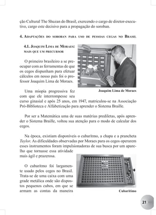 ção Cultural The Shuzan do Brasil, exercendo o cargo de diretor-execu-
tivo, cargo este decisivo para a propagação do soroban.

4. ADAPTAÇÕES   DO SOROBAN PARA USO DE PESSOAS CEGAS NO        BRASIL

  4.1. JOAQUIM LIMA DE MORAES:
  MAIS QUE UM PRECURSOR


   O primeiro brasileiro a se pre-
ocupar com as ferramentas de que
os cegos dispunham para efetuar
cálculos em nosso país foi o pro-
fessor Joaquim Lima de Moraes.

   Uma miopia progressiva fez                  Joaquim Lima de Moraes
com que ele interrompesse seu
curso ginasial e após 25 anos, em 1947, matriculou-se na Associação
Pró-Biblioteca e Alfabetização para aprender o Sistema Braille.

   Por ser a Matemática uma de suas matérias prediletas, após apren-
der o Sistema Braille, voltou sua atenção para o modo de calcular dos
cegos.

   Na época, existiam disponíveis o cubarítmo, a chapa e a prancheta
Taylor. As dificuldades observadas por Moraes para os cegos operarem
esses instrumentos foram impulsionadoras de sua busca por um apare-
lho que tornasse essa atividade
mais ágil e prazerosa.

   O cubarítmo foi largamen-
te usado pelos cegos no Brasil.
Trata-se de uma caixa com uma
grade metálica onde são dispos-
tos pequenos cubos, em que se
armam as contas da maneira                                 Cubarítimo


                                                                         21
 