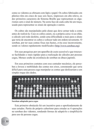 como os videntes as efetuam com lápis e papel. Os cubos fabricados em
     plástico têm em cinco de suas seis faces, impressos em alto relevo, os
     dez primeiros caracteres do Sistema Braille que representam os alga-
     rismos sem o sinal de número. Na sexta face de cada cubo há um traço,
     usado para representar os sinais de operação e outros.

        Os cubos são manipulados pelo aluno que deve armar toda a conta
     antes de realizá-la. Caso os cubos caiam, ou a própria caixa vá ao chão,
     o cálculo será todo desfeito, sendo uma dificuldade a mais para o aluno
     que teria de encontrar os cubos e colocar tudo em ordem novamente. O
     soroban, por ter suas contas fixas nas hastes, evita esse inconveniente,
     sendo os valores rapidamente modificados (http://www.soroban.org).

        Em suas pesquisas por um aparelho de custo acessível e que trouxes-
     se facilidades e mais rapidez para a realização de cálculos por pessoas
     cegas, Moraes soube da existência do soroban ou ábaco japonês.

        Em seus primeiros contatos com esse contador mecânico, ele perce-
     beu a leveza e mobilidade das contas nos eixos, constatando que seria
     difícil para uma pessoa cega manipular as contas que deslizariam a um
     simples toque dos dedos.




     Soroban adaptado para cegos

        Este primeiro obstáculo foi um incentivo para o aprofundamento de
     seus estudos. Partiu do próprio cubarítmo para estudar as 4 operações
     no soroban dos videntes, sondando formas de adaptá-lo e simplificá-lo
     para uso de pessoas cegas.

22
 