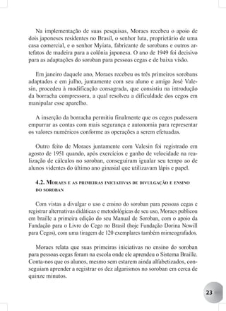 Na implementação de suas pesquisas, Moraes recebeu o apoio de
dois japoneses residentes no Brasil, o senhor Iuta, proprietário de uma
casa comercial, e o senhor Myiata, fabricante de sorobans e outros ar-
tefatos de madeira para a colônia japonesa. O ano de 1949 foi decisivo
para as adaptações do soroban para pessoas cegas e de baixa visão.

   Em janeiro daquele ano, Moraes recebeu os três primeiros sorobans
adaptados e em julho, juntamente com seu aluno e amigo José Vale-
sin, procedeu à modificação consagrada, que consistiu na introdução
da borracha compressora, a qual resolveu a dificuldade dos cegos em
manipular esse aparelho.

   A inserção da borracha permitiu finalmente que os cegos pudessem
empurrar as contas com mais segurança e autonomia para representar
os valores numéricos conforme as operações a serem efetuadas.

   Outro feito de Moraes juntamente com Valesin foi registrado em
agosto de 1951 quando, após exercícios e ganho de velocidade na rea-
lização de cálculos no soroban, conseguiram igualar seu tempo ao de
alunos videntes do último ano ginasial que utilizavam lápis e papel.

   4.2. MORAES E AS PRIMEIRAS INICIATIVAS DE DIVULGAÇÃO E ENSINO
   DO SOROBAN


   Com vistas a divulgar o uso e ensino do soroban para pessoas cegas e
registrar alternativas didáticas e metodológicas de seu uso, Moraes publicou
em braille a primeira edição do seu Manual de Soroban, com o apoio da
Fundação para o Livro do Cego no Brasil (hoje Fundação Dorina Nowill
para Cegos), com uma tiragem de 120 exemplares também mimeografados.

   Moraes relata que suas primeiras iniciativas no ensino do soroban
para pessoas cegas foram na escola onde ele aprendeu o Sistema Braille.
Conta-nos que os alunos, mesmo sem estarem ainda alfabetizados, con-
seguiam aprender a registrar os dez algarismos no soroban em cerca de
quinze minutos.

                                                                               23
 