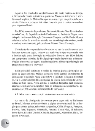 A partir dos resultados satisfatórios em tão curto período de tempo,
     a diretora da Escola autorizou o professor Moraes a introduzir o soro-
     ban na disciplina de Matemática para alunos cegos naquele estabeleci-
     mento. Foi essa a primeira iniciativa concreta para o ensino do soroban
     para cegos no Brasil.

        Em 1956, a convite da professora Dorina de Gouvêa Nowill, então dire-
     tora do Curso de Especialização de Professores no Ensino de Cegos, man-
     tido pelo Instituto de Educação Caetano de Campos, em São Paulo, Moraes
     ministrou aulas de aritmética usando sua metodologia do soroban, sendo
     sucedido, posteriormente, pelo professor Manoel Costa Carnayba.

        Consciente do seu papel de desbravador no uso do soroban entre pro-
     fessores e pessoas cegas, sabedor das resistências que encontraria para
     a implantação dessa inovação na educação, Moraes, em 1950, iniciou
     um competente trabalho de divulgação por meio de palestras e demons-
     trações em escolas de cegos, escolas regulares, além de participação em
     programas de rádio e televisão.

        Eram enviados sorobans e cópias do manual para as principais es-
     colas de cegos do país. Moraes destacou como centros importantes de
     divulgação o Instituto Padre Chico (SP), o Instituto Benjamin Constant
     (RJ) e o Departamento de Matemática da Escola Politécnica da Univer-
     sidade de São Paulo. Nesta última, o soroban despertou real interesse,
     criando-se um curso facultativo para os estudantes de engenharia, ad-
     quirindo-se 100 sorobans diretamente do fabricante.

       4.3. MORAES E A DIVULGAÇÃO DO SOROBAN EM OUTROS PAÍSES

        As metas de divulgação do soroban para cegos não se limitaram
     ao Brasil. Moraes enviou sorobans e cópias do seu manual de utiliza-
     ção para outros países, tais como: Argentina, Chile, Uruguai, Paraguai,
     Bolívia, Peru, Equador, Venezuela, Panamá, Costa-Rica, El Salvador,
     Porto Rico, Estados Unidos, Canadá, Inglaterra, Alemanha, Itália, Es-
     panha e Portugal.


24
 