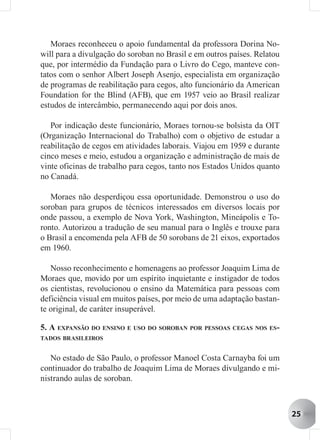 Moraes reconheceu o apoio fundamental da professora Dorina No-
will para a divulgação do soroban no Brasil e em outros países. Relatou
que, por intermédio da Fundação para o Livro do Cego, manteve con-
tatos com o senhor Albert Joseph Asenjo, especialista em organização
de programas de reabilitação para cegos, alto funcionário da American
Foundation for the Blind (AFB), que em 1957 veio ao Brasil realizar
estudos de intercâmbio, permanecendo aqui por dois anos.

   Por indicação deste funcionário, Moraes tornou-se bolsista da OIT
(Organização Internacional do Trabalho) com o objetivo de estudar a
reabilitação de cegos em atividades laborais. Viajou em 1959 e durante
cinco meses e meio, estudou a organização e administração de mais de
vinte oficinas de trabalho para cegos, tanto nos Estados Unidos quanto
no Canadá.

   Moraes não desperdiçou essa oportunidade. Demonstrou o uso do
soroban para grupos de técnicos interessados em diversos locais por
onde passou, a exemplo de Nova York, Washington, Mineápolis e To-
ronto. Autorizou a tradução de seu manual para o Inglês e trouxe para
o Brasil a encomenda pela AFB de 50 sorobans de 21 eixos, exportados
em 1960.

   Nosso reconhecimento e homenagens ao professor Joaquim Lima de
Moraes que, movido por um espírito inquietante e instigador de todos
os cientistas, revolucionou o ensino da Matemática para pessoas com
deficiência visual em muitos países, por meio de uma adaptação bastan-
te original, de caráter insuperável.

5. A EXPANSÃO DO ENSINO E USO DO SOROBAN POR PESSOAS CEGAS NOS ES-
TADOS BRASILEIROS


   No estado de São Paulo, o professor Manoel Costa Carnayba foi um
continuador do trabalho de Joaquim Lima de Moraes divulgando e mi-
nistrando aulas de soroban.



                                                                          25
 