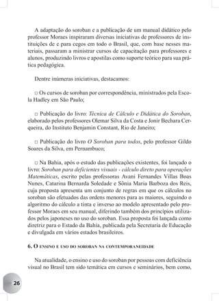 A adaptação do soroban e a publicação de um manual didático pelo
     professor Moraes inspiraram diversas iniciativas de professores de ins-
     tituições de e para cegos em todo o Brasil, que, com base nesses ma-
     teriais, passaram a ministrar cursos de capacitação para professores e
     alunos, produzindo livros e apostilas como suporte teórico para sua prá-
     tica pedagógica.

       Dentre inúmeras iniciativas, destacamos:

        □ Os cursos de soroban por correspondência, ministrados pela Esco-
     la Hadley em São Paulo;

        □ Publicação do livro: Técnica de Cálculo e Didática do Soroban,
     elaborado pelos professores Olemar Silva da Costa e Jonir Bechara Cer-
     queira, do Instituto Benjamin Constant, Rio de Janeiro;

       □ Publicação do livro O Soroban para todos, pelo professor Gildo
     Soares da Silva, em Pernambuco;

        □ Na Bahia, após o estudo das publicações existentes, foi lançado o
     livro: Soroban para deficientes visuais - cálculo direto para operações
     Matemáticas, escrito pelas professoras Avani Fernandes Villas Boas
     Nunes, Catarina Bernarda Soledade e Sônia Maria Barboza dos Reis,
     cuja proposta apresenta um conjunto de regras em que os cálculos no
     soroban são efetuados das ordens menores para as maiores, seguindo o
     algoritmo do cálculo a tinta e inverso ao modelo apresentado pelo pro-
     fessor Moraes em seu manual, diferindo também dos princípios utiliza-
     dos pelos japoneses no uso do soroban. Essa proposta foi lançada como
     diretriz para o Estado da Bahia, publicada pela Secretaria de Educação
     e divulgada em vários estados brasileiros.

     6. O ENSINO E USO DO SOROBAN NA CONTEMPORANEIDADE

        Na atualidade, o ensino e uso do soroban por pessoas com deficiência
     visual no Brasil tem sido temática em cursos e seminários, bem como,

26
 