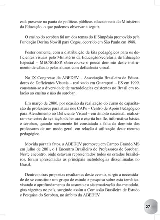 está presente na pauta de políticas públicas educacionais do Ministério
da Educação, o que podemos observar a seguir.

  O ensino do soroban foi um dos temas do II Simpósio promovido pela
Fundação Dorina Nowill para Cegos, ocorrido em São Paulo em 1988.

   Posteriormente, com a distribuição de kits pedagógicos para os de-
ficientes visuais pelo Ministério da Educação/Secretaria de Educação
Especial – MEC/SEESP, observou-se o pouco domínio deste instru-
mento de cálculo pelos alunos com deficiência visual.

   No IX Congresso da ABEDEV – Associação Brasileira de Educa-
dores de Deficientes Visuais – realizado em Guarapari – ES em 1999,
constatou-se a diversidade de metodologias existentes no Brasil em re-
lação ao ensino e uso do soroban.

   Em março de 2000, por ocasião da realização do curso de capacita-
ção de professores para atuar nos CAPs – Centro de Apoio Pedagógico
para Atendimento ao Deficiente Visual - em âmbito nacional, realiza-
ram-se testes de avaliação de leitura e escrita braille, informática básica
e soroban, quando novamente foi constatada a falta de domínio dos
professores de um modo geral, em relação à utilização deste recurso
pedagógico.

   Movida por tais fatos, a ABEDEV promoveu em Campo Grande/MS
em julho de 2001, o I Encontro Brasileiro de Professores de Soroban.
Neste encontro, onde estavam representados todos os estados brasilei-
ros, foram apresentadas as principais metodologias disseminadas no
Brasil.

   Dentre outras propostas resultantes deste evento, surgiu a necessida-
de de se constituir um grupo de estudo e pesquisa sobre esta temática,
visando o aprofundamento do assunto e a sistematização das metodolo-
gias vigentes no país, surgindo assim a Comissão Brasileira de Estudo
e Pesquisa do Soroban, no âmbito da ABEDEV.

                                                                              27
 