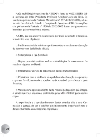 Após mobilização e gestões da ABEDEV junto ao MEC/SEESP, sob
     a liderança do então Presidente Professor Amilton Garai da Silva, foi
     instituída por meio da Portaria Ministerial nº 657 de 07/03/2002, a Co-
     missão Brasileira de Estudo e Pesquisa do Soroban – CBS. Na seqüên-
     cia, por meio da Portaria nº 1500 de 20/05/2002 foram designados seis
     membros para comporem a mesma.

        A CBS, que ora escreve esta história por meio de estudo e pesquisa,
     tem dentre seus objetivos:

        □ Publicar materiais teóricos e práticos sobre o soroban na educação
     de pessoas com deficiência visual;

       □ Sistematizar o Pré-Soroban;

        □ Organizar e sistematizar as duas metodologias de uso e ensino do
     soroban vigentes no Brasil;

       □ Implementar cursos de capacitação dessas metodologias;

        □ Contribuir com a melhoria da qualidade da educação das pessoas
     cegas no Brasil, tornando o soroban mais acessível para alunos e pro-
     fessores;

        □ Maximizar o aproveitamento deste recurso pedagógico que integra
     o kit de materiais didáticos, distribuído pelo MEC/SEESP para alunos
     cegos.

        A experiência e o aprofundamento destes estudos dão a esta Co-
     missão a certeza de ser o soroban um instrumento importante para o
     desenvolvimento das estruturas cognitivas.




28
 