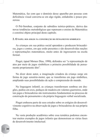 Matemática, faz com que o domínio desse aparelho por pessoas com
     deficiência visual converta-se em algo rígido, enfadonho e pouco pra-
     zeroso.

        O Pré-Soroban, conjunto de subsídios teórico-práticos, deriva das
     novas tendências metodológicas que repensam o ensino da Matemática
     e constitui objeto principal deste capítulo.

     2. O PAPEL DOS JOGOS NA CONSTRUÇÃO DO PENSAMENTO SIMBÓLICO

        As crianças em sua prática social aprendem e produzem brincadei-
     ras, jogos e contos, em que estão presentes e são desenvolvidas noções
     e representações matemáticas, muito antes de ingressarem na escola
     formal.

        Piaget, (apud Moraes Dias, 1990), defendeu ser “a representação de
     atos por meio de jogos simbólicos a primeira possibilidade de pensa-
     mento propriamente dito”.

        No dizer deste autor, a imaginação criadora da criança surge em
     forma de jogo sensório-motor, que se transforma em jogo simbólico,
     ampliando suas possibilidades de ação e compreensão do mundo.

        Na linguagem infantil, as crianças transformam sombras em dra-
     gões, pedras em aves, pedaços de madeira em valentes guerreiros, onde
     tais jogos e brincadeiras são instrumentos fundamentais no processo de
     construção do pensamento e da própria linguagem verbal socializada.

        Piaget embasou parte de seus estudos sobre os estágios do desenvol-
     vimento cognitivo na observação de jogos e brincadeiras de sua própria
     filha.

        Na vasta produção acadêmica sobre essa temática podemos encon-
     trar muitos exemplos de jogos infantis que demonstram as várias fases
     de desenvolvimento intelectual.

30
 