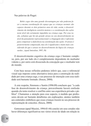 Nas palavras de Piaget:

              Bebês cegos têm uma grande desvantagem por não poderem fa-
           zer a mesma coordenação do espaço que as crianças normais são
           capazes durante os dois primeiros anos de vida; assim, o desenvol-
           vimento da inteligência sensório-motora e a coordenação das ações
           neste nível são seriamente impedidos na criança cega. Por essa ra-
           zão, achamos que há um grande atraso no seu desenvolvimento no
           nível do pensamento representacional e a linguagem não é suficiente
           para compensar a deficiência na coordenação das ações. O atraso é
           posteriormente compensado, mas ele é significante e muito mais con-
           siderado do que o atraso no desenvolvimento da lógica de crianças
           surdas....(apud Amiralian, 1997; 39)

        O desenvolvimento cognitivo da criança cega é bastante comple-
     xo, pois, por um lado ela é completamente dependente do mediador
     vidente e, por outro está dissociada da concepção que o mediador tem
     do mundo.

        Com base nessas reflexões podemos inferir que, caso o referencial
     visual seja imposto como alternativa única para a construção da reali-
     dade por uma criança cega, o seu processo de interação com essa reali-
     dade será bastante limitado. (Souza, 2000).

        A este respeito, Simmons e Santin (1996:09) concluem que: “a cada
     fase do desenvolvimento da criança, provavelmente haverá confusão
     quando ela tenta resolver o conflito entre sua experiência privada e pú-
     blica”. Chamamos a atenção para esse aspecto, à medida que profes-
     sores devem ser bastante detalhistas em explicações, atentos também
     aos conteúdos simbólicos que essas crianças trazem no seu processo de
     representação de conceitos. (Souza, 2000).

        Gottesman (apud Massini, 1994:43-44) conclui em seus estudos não
     haver diferenças significativas nos vários níveis de idade em relação às

32
 