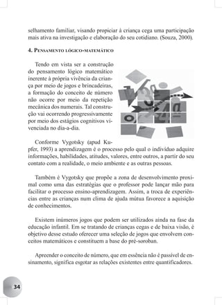 selhamento familiar, visando propiciar à criança cega uma participação
     mais ativa na investigação e elaboração do seu cotidiano. (Souza, 2000).

     4. PENSAMENTO LÓGICO-MATEMÁTICO

        Tendo em vista ser a construção
     do pensamento lógico matemático
     inerente à própria vivência da crian-
     ça por meio de jogos e brincadeiras,
     a formação do conceito de número
     não ocorre por meio da repetição
     mecânica dos numerais. Tal constru-
     ção vai ocorrendo progressivamente
     por meio dos estágios cognitivos vi-
     venciada no dia-a-dia.

        Conforme Vygotsky (apud Ku-
     pfer, 1993) a aprendizagem é o processo pelo qual o indivíduo adquire
     informações, habilidades, atitudes, valores, entre outros, a partir do seu
     contato com a realidade, o meio ambiente e as outras pessoas.

        Também é Vygotsky que propõe a zona de desenvolvimento proxi-
     mal como uma das estratégias que o professor pode lançar mão para
     facilitar o processo ensino-aprendizagem. Assim, a troca de experiên-
     cias entre as crianças num clima de ajuda mútua favorece a aquisição
     de conhecimentos.

        Existem inúmeros jogos que podem ser utilizados ainda na fase da
     educação infantil. Em se tratando de crianças cegas e de baixa visão, é
     objetivo desse estudo oferecer uma seleção de jogos que envolvem con-
     ceitos matemáticos e constituem a base do pré-soroban.

        Apreender o conceito de número, que em essência não é passível de en-
     sinamento, significa esgotar as relações existentes entre quantificadores.



34
 