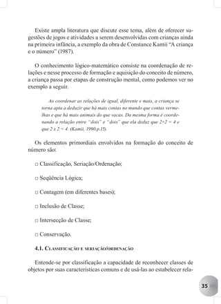 Existe ampla literatura que discute esse tema, além de oferecer su-
gestões de jogos e atividades a serem desenvolvidas com crianças ainda
na primeira infância, a exemplo da obra de Constance Kamii “A criança
e o número” (1987).

   O conhecimento lógico-matemático consiste na coordenação de re-
lações e nesse processo de formação e aquisição do conceito de número,
a criança passa por etapas de construção mental, como podemos ver no
exemplo a seguir.

         Ao coordenar as relações de igual, diferente e mais, a criança se
      torna apta a deduzir que há mais contas no mundo que contas verme-
      lhas e que há mais animais do que vacas. Da mesma forma é coorde-
      nando a relação entre “dois” e “dois” que ela deduz que 2+2 = 4 e
      que 2 x 2 = 4. (Kamii, 1990.p.15).

  Os elementos primordiais envolvidos na formação do conceito de
número são:

   □ Classificação, Seriação/Ordenação;

   □ Seqüência Lógica;

   □ Contagem (em diferentes bases);

   □ Inclusão de Classe;

   □ Intersecção de Classe;

   □ Conservação.

   4.1. CLASSIFICAÇÃO E SERIAÇÃO/ORDENAÇÃO

   Entende-se por classificação a capacidade de reconhecer classes de
objetos por suas características comuns e de usá-las ao estabelecer rela-

                                                                             35
 