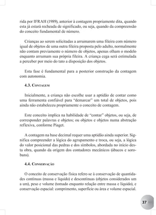 rida por IFRAH (1989), anterior à contagem propriamente dita, quando
esta já estará recheada de significado, ou seja, quando da compreensão
do conceito fundamental de número.

   Crianças ao serem solicitadas a arrumarem uma fileira com número
igual de objetos de uma outra fileira proposta pelo adulto, normalmente
não contam previamente o número de objetos, apenas olham o modelo
enquanto arrumam sua própria fileira. A criança cega será estimulada
a perceber por meio do tato a disposição dos objetos.

  Esta fase é fundamental para a posterior construção da contagem
com autonomia.

  4.3. CONTAGEM

   Inicialmente, a criança não escolhe usar a aptidão de contar como
uma ferramenta confiável para “demarcar” um total de objetos, pois
ainda não estabeleceu propriamente o conceito de contagem.

   Este conceito implica na habilidade de “contar” objetos, ou seja, de
corresponder palavras e objetos; ou objetos e objetos numa abstração
reflexiva, conforme Piaget.

   A contagem na base decimal requer uma aptidão ainda superior. Sig-
nifica compreender a lógica do agrupamento e troca, ou seja, a lógica
do valor posicional das pedras e dos símbolos, abordada no início des-
ta obra, quando da origem dos contadores mecânicos (ábacos e soro-
bans).

  4.4. CONSERVAÇÃO

   O conceito de conservação física refere-se à conservação de quantida-
des contínuas (massa e líquido) e descontínuas (objetos considerados um
a um), peso e volume (tomado enquanto relação entre massa e líquido), e
conservação espacial: comprimento, superfície ou área e volume espacial.


                                                                           37
 
