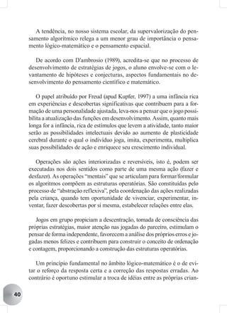 A tendência, no nosso sistema escolar, da supervalorização do pen-
     samento algorítmico relega a um menor grau de importância o pensa-
     mento lógico-matemático e o pensamento espacial.

        De acordo com D’ambrosio (1989), acredita-se que no processo de
     desenvolvimento de estratégias de jogos, o aluno envolve-se com o le-
     vantamento de hipóteses e conjecturas, aspectos fundamentais no de-
     senvolvimento do pensamento científico e matemático.

         O papel atribuído por Freud (apud Kupfer, 1997) a uma infância rica
     em experiências e descobertas significativas que contribuem para a for-
     mação de uma personalidade ajustada, leva-nos a pensar que o jogo possi-
     bilita a atualização das funções em desenvolvimento. Assim, quanto mais
     longa for a infância, rica de estímulos que levem a atividade, tanto maior
     serão as possibilidades intelectuais devido ao aumento de plasticidade
     cerebral durante o qual o indivíduo joga, imita, experimenta, multiplica
     suas possibilidades de ação e enriquece seu crescimento individual.

        Operações são ações interiorizadas e reversíveis, isto é, podem ser
     executadas nos dois sentidos como parte de uma mesma ação (fazer e
     desfazer). As operações “mentais” que se articulam para formar/formular
     os algoritmos compõem as estruturas operatórias. São constituídas pelo
     processo de “abstração reflexiva”, pela coordenação das ações realizadas
     pela criança, quando tem oportunidade de vivenciar, experimentar, in-
     ventar, fazer descobertas por si mesma, estabelecer relações entre elas.

        Jogos em grupo propiciam a descentração, tomada de consciência das
     próprias estratégias, maior atenção nas jogadas do parceiro, estimulam o
     pensar de forma independente, favorecem a análise dos próprios erros e jo-
     gadas menos felizes e contribuem para construir o conceito de ordenação
     e contagem, proporcionando a construção das estruturas operatórias.

        Um princípio fundamental no âmbito lógico-matemático é o de evi-
     tar o reforço da resposta certa e a correção das respostas erradas. Ao
     contrário é oportuno estimular a troca de idéias entre as próprias crian-

40
 