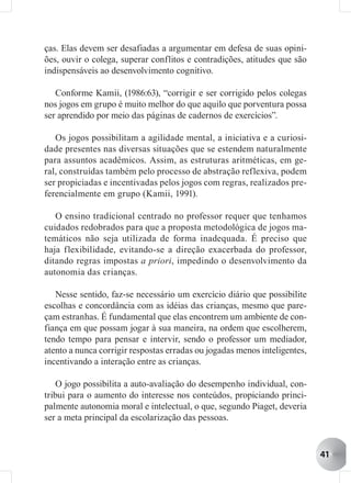 ças. Elas devem ser desafiadas a argumentar em defesa de suas opini-
ões, ouvir o colega, superar conflitos e contradições, atitudes que são
indispensáveis ao desenvolvimento cognitivo.

   Conforme Kamii, (1986:63), “corrigir e ser corrigido pelos colegas
nos jogos em grupo é muito melhor do que aquilo que porventura possa
ser aprendido por meio das páginas de cadernos de exercícios”.

   Os jogos possibilitam a agilidade mental, a iniciativa e a curiosi-
dade presentes nas diversas situações que se estendem naturalmente
para assuntos acadêmicos. Assim, as estruturas aritméticas, em ge-
ral, construídas também pelo processo de abstração reflexiva, podem
ser propiciadas e incentivadas pelos jogos com regras, realizados pre-
ferencialmente em grupo (Kamii, 1991).

   O ensino tradicional centrado no professor requer que tenhamos
cuidados redobrados para que a proposta metodológica de jogos ma-
temáticos não seja utilizada de forma inadequada. É preciso que
haja flexibilidade, evitando-se a direção exacerbada do professor,
ditando regras impostas a priori, impedindo o desenvolvimento da
autonomia das crianças.

   Nesse sentido, faz-se necessário um exercício diário que possibilite
escolhas e concordância com as idéias das crianças, mesmo que pare-
çam estranhas. É fundamental que elas encontrem um ambiente de con-
fiança em que possam jogar à sua maneira, na ordem que escolherem,
tendo tempo para pensar e intervir, sendo o professor um mediador,
atento a nunca corrigir respostas erradas ou jogadas menos inteligentes,
incentivando a interação entre as crianças.

    O jogo possibilita a auto-avaliação do desempenho individual, con-
tribui para o aumento do interesse nos conteúdos, propiciando princi-
palmente autonomia moral e intelectual, o que, segundo Piaget, deveria
ser a meta principal da escolarização das pessoas.


                                                                           41
 