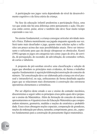 A participação nos jogos varia dependendo do nível de desenvolvi-
     mento cognitivo e da faixa etária da criança.

        Na fase da educação infantil predomina a participação física, uma
     vez que ainda não há uma diferença entre pensamento e ação. Ela pre-
     cisa então correr, pular, atirar e também não deve ficar muito tempo
     esperando a sua vez.

         No ensino fundamental, a criança consegue articular atividade men-
     tal e física. Elabora mentalmente sua jogada enquanto aguarda sua vez.
     Será tanto mais desafiador o jogo, quanto mais solicitar ações e refle-
     xões um pouco acima das suas possibilidades atuais. Deve ser interes-
     sante o suficiente para que ela deseje ultrapassar os obstáculos. Kamii
     (1991) agrupa os jogos em categorias tais como: jogos de alvo, de corri-
     da, de perseguição, de esconder, de adivinhação, de comandos verbais,
     de cartas e tabuleiro.

        A proposta do pré-soroban envolve uma classificação e seleção de
     jogos que abordam os princípios mais evidentes, de forma a trabalhar
     aqueles fundamentais à aquisição/elaboração/construção do conceito de
     número. Tal conceituação deve ser elaborada pela criança em nível pes-
     soal e intransferível, ou seja, enfocaremos de forma detalhada aqueles
     jogos que se relacionam mais diretamente à construção das estruturas
     operatórias elementares e aritméticas.

        Por ser objetivo deste estudo o uso e ensino do contador mecânico,
     discorreremos a seguir sobre os principais eixos pelos quais deve perpas-
     sar o ensino da Matemática. Além da formação do conceito de número,
     apresentaremos os 4 (quatro) eixos da Educação Matemática que compre-
     endem números, geometria, medidas e noções de estatística e probabili-
     dade. Esses eixos abrangem noções espaciais, comparação de grandezas,
     noções de ordenação por altura, tamanho, comprimento, peso, etc., aspec-
     tos fundamentais para a construção do pensamento lógico-matemático.




42
 