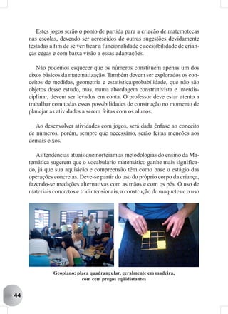 Estes jogos serão o ponto de partida para a criação de matemotecas
     nas escolas, devendo ser acrescidos de outras sugestões devidamente
     testadas a fim de se verificar a funcionalidade e acessibilidade de crian-
     ças cegas e com baixa visão a essas adaptações.

        Não podemos esquecer que os números constituem apenas um dos
     eixos básicos da matematização. Também devem ser explorados os con-
     ceitos de medidas, geometria e estatística/probabilidade, que não são
     objetos desse estudo, mas, numa abordagem construtivista e interdis-
     ciplinar, devem ser levados em conta. O professor deve estar atento a
     trabalhar com todas essas possibilidades de construção no momento de
     planejar as atividades a serem feitas com os alunos.

        Ao desenvolver atividades com jogos, será dada ênfase ao conceito
     de números, porém, sempre que necessário, serão feitas menções aos
     demais eixos.

        As tendências atuais que norteiam as metodologias do ensino da Ma-
     temática sugerem que o vocabulário matemático ganhe mais significa-
     do, já que sua aquisição e compreensão têm como base o estágio das
     operações concretas. Deve-se partir do uso do próprio corpo da criança,
     fazendo-se medições alternativas com as mãos e com os pés. O uso de
     materiais concretos e tridimensionais, a construção de maquetes e o uso




               Geoplano: placa quadrangular, geralmente em madeira,
                           com cem pregos eqüidistantes


44
 