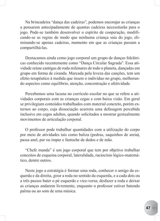 Na brincadeira “dança das cadeiras”, podemos encorajar as crianças
a pensarem antecipadamente de quantas cadeiras necessitarão para o
jogo. Pode-se também desenvolver o espírito de cooperação, modifi-
cando-se as regras de modo que nenhuma criança saia do jogo, eli-
minando-se apenas cadeiras, momento em que as crianças passam a
compartilhá-las.

   Destacamos ainda como jogo corporal um grupo de danças folclóri-
cas conhecido recentemente como “Dança Circular Sagrada”. Essa ati-
vidade reúne cantigas de roda milenares de todo o planeta, dançadas em
grupo em forma de ciranda. Marcada pela leveza das canções, tem um
efeito terapêutico à medida que insere o indivíduo no grupo, melhoran-
do aspectos como equilíbrio, atenção, concentração e afetividade.

   Percebemos uma lacuna no currículo escolar no que se refere a ati-
vidades corporais com as crianças cegas e com baixa visão. Em geral
se privilegiam conteúdos trabalhados com material concreto, porém ex-
ternos ao corpo, cuja dissociação acarreta uma defasagem percebida
inclusive em cegos adultos, quando solicitados a mostrar gestualmente
movimentos de articulação corporal.

   O professor pode trabalhar quantidades com a utilização do corpo
por meio de atividades tais como baliza (pedras, saquinhos de areia),
passa anel, par ou ímpar e fantoche de dedos e de mão.

   “Chefe manda” é um jogo corporal que tem por objetivo trabalhar
conceitos de esquema corporal, lateralidade, raciocínio lógico-matemá-
tico, dentre outros.

    Neste jogo a estratégia é formar uma roda, conhecer o amigo da es-
querda e da direita, girar a roda no sentido da esquerda, e a cada dois ou
a três passos bater o pé esquerdo e vice-versa; desfazer a roda e deixar
as crianças andarem livremente, enquanto o professor estiver batendo
palma ou ao som de uma música.


                                                                             47
 