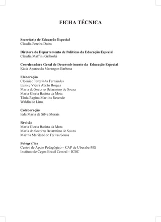 FICHA TÉCNICA


Secretária de Educação Especial
Claudia Pereira Dutra

Diretora do Departamento de Políticas da Educação Especial
Claudia Maffini Griboski

Coordenadora Geral de Desenvolvimento da Educação Especial
Kátia Aparecida Marangon Barbosa

Elaboração
Cleonice Terezinha Fernandes
Eunice Vieira Abrão Borges
Maria do Socorro Belarmino de Souza
Maria Gloria Batista da Mota
Tânia Regina Martins Resende
Waldin de Lima

Colaboração
Ieda Maria da Silva Morais

Revisão
Maria Gloria Batista da Mota
Maria do Socorro Belarmino de Souza
Martha Marilene de Freitas Sousa

Fotografias
Centro de Apoio Pedagógico – CAP de Uberaba-MG
Instituto de Cegos Brasil Central – ICBC
 