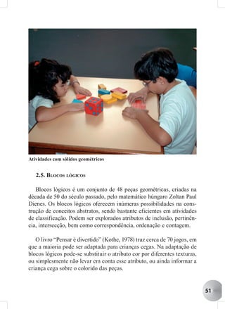 Atividades com sólidos geométricos


   2.5. BLOCOS LÓGICOS

   Blocos lógicos é um conjunto de 48 peças geométricas, criadas na
década de 50 do século passado, pelo matemático húngaro Zoltan Paul
Dienes. Os blocos lógicos oferecem inúmeras possibilidades na cons-
trução de conceitos abstratos, sendo bastante eficientes em atividades
de classificação. Podem ser explorados atributos de inclusão, pertinên-
cia, intersecção, bem como correspondência, ordenação e contagem.

   O livro “Pensar é divertido” (Kothe, 1978) traz cerca de 70 jogos, em
que a maioria pode ser adaptada para crianças cegas. Na adaptação de
blocos lógicos pode-se substituir o atributo cor por diferentes texturas,
ou simplesmente não levar em conta esse atributo, ou ainda informar a
criança cega sobre o colorido das peças.


                                                                            51
 