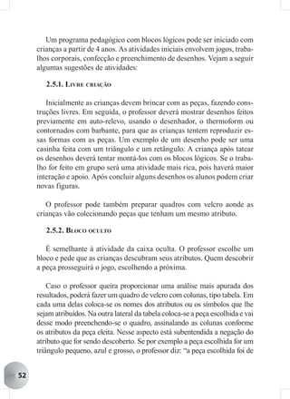 Um programa pedagógico com blocos lógicos pode ser iniciado com
     crianças a partir de 4 anos. As atividades iniciais envolvem jogos, traba-
     lhos corporais, confecção e preenchimento de desenhos. Vejam a seguir
     algumas sugestões de atividades:

        2.5.1. LIVRE CRIAÇÃO

        Inicialmente as crianças devem brincar com as peças, fazendo cons-
     truções livres. Em seguida, o professor deverá mostrar desenhos feitos
     previamente em auto-relevo, usando o desenhador, o thermoform ou
     contornados com barbante, para que as crianças tentem reproduzir es-
     sas formas com as peças. Um exemplo de um desenho pode ser uma
     casinha feita com um triângulo e um retângulo. A criança após tatear
     os desenhos deverá tentar montá-los com os blocos lógicos. Se o traba-
     lho for feito em grupo será uma atividade mais rica, pois haverá maior
     interação e apoio. Após concluir alguns desenhos os alunos podem criar
     novas figuras.

        O professor pode também preparar quadros com velcro aonde as
     crianças vão colecionando peças que tenham um mesmo atributo.

        2.5.2. BLOCO OCULTO

        É semelhante à atividade da caixa oculta. O professor escolhe um
     bloco e pede que as crianças descubram seus atributos. Quem descobrir
     a peça prosseguirá o jogo, escolhendo a próxima.

         Caso o professor queira proporcionar uma análise mais apurada dos
     resultados, poderá fazer um quadro de velcro com colunas, tipo tabela. Em
     cada uma delas coloca-se os nomes dos atributos ou os símbolos que lhe
     sejam atribuídos. Na outra lateral da tabela coloca-se a peça escolhida e vai
     desse modo preenchendo-se o quadro, assinalando as colunas conforme
     os atributos da peça eleita. Nesse aspecto está subentendida a negação do
     atributo que for sendo descoberto. Se por exemplo a peça escolhida for um
     triângulo pequeno, azul e grosso, o professor diz: “a peça escolhida foi de


52
 