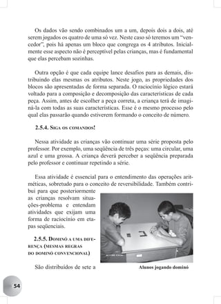 Os dados vão sendo combinados um a um, depois dois a dois, até
     serem jogados os quatro de uma só vez. Neste caso só teremos um “ven-
     cedor”, pois há apenas um bloco que congrega os 4 atributos. Inicial-
     mente esse aspecto não é perceptível pelas crianças, mas é fundamental
     que elas percebam sozinhas.

         Outra opção é que cada equipe lance desafios para as demais, dis-
     tribuindo elas mesmas os atributos. Neste jogo, as propriedades dos
     blocos são apresentadas de forma separada. O raciocínio lógico estará
     voltado para a composição e decomposição das características de cada
     peça. Assim, antes de escolher a peça correta, a criança terá de imagi-
     ná-la com todas as suas características. Esse é o mesmo processo pelo
     qual elas passarão quando estiverem formando o conceito de número.

        2.5.4. SIGA OS COMANDOS!

        Nessa atividade as crianças vão continuar uma série proposta pelo
     professor. Por exemplo, uma seqüência de três peças: uma circular, uma
     azul e uma grossa. A criança deverá perceber a seqüência preparada
     pelo professor e continuar repetindo a série.

        Essa atividade é essencial para o entendimento das operações arit-
     méticas, sobretudo para o conceito de reversibilidade. Também contri-
     bui para que posteriormente
     as crianças resolvam situa-
     ções-problema e entendam
     atividades que exijam uma
     forma de raciocínio em eta-
     pas seqüenciais.

       2.5.5. DOMINÓ A UMA DIFE-
     RENÇA (MESMAS REGRAS
     DO DOMINÓ CONVENCIONAL)


       São distribuídos de sete a                   Alunos jogando dominó


54
 