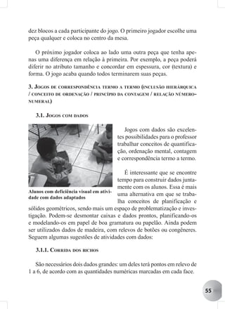 dez blocos a cada participante do jogo. O primeiro jogador escolhe uma
peça qualquer e coloca no centro da mesa.

   O próximo jogador coloca ao lado uma outra peça que tenha ape-
nas uma diferença em relação à primeira. Por exemplo, a peça poderá
diferir no atributo tamanho e concordar em espessura, cor (textura) e
forma. O jogo acaba quando todos terminarem suas peças.

3. JOGOS DE CORRESPONDÊNCIA TERMO A TERMO (INCLUSÃO HIERÁRQUICA
/ CONCEITO DE ORDENAÇÃO / PRINCÍPIO DA CONTAGEM / RELAÇÃO NÚMERO-
NUMERAL)


   3.1. JOGOS COM DADOS

                                         Jogos com dados são excelen-
                                      tes possibilidades para o professor
                                      trabalhar conceitos de quantifica-
                                      ção, ordenação mental, contagem
                                      e correspondência termo a termo.

                                           É interessante que se encontre
                                        tempo para construir dados junta-
                                        mente com os alunos. Essa é mais
Alunos com deficiência visual em ativi-
                                        uma alternativa em que se traba-
dade com dados adaptados
                                        lha conceitos de planificação e
sólidos geométricos, sendo mais um espaço de problematização e inves-
tigação. Podem-se desmontar caixas e dados prontos, planificando-os
e modelando-os em papel de boa gramatura ou papelão. Ainda podem
ser utilizados dados de madeira, com relevos de botões ou congêneres.
Seguem algumas sugestões de atividades com dados:

   3.1.1. CORRIDA DOS BICHOS

   São necessários dois dados grandes: um deles terá pontos em relevo de
1 a 6, de acordo com as quantidades numéricas marcadas em cada face.


                                                                            55
 