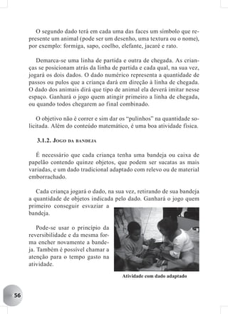 O segundo dado terá em cada uma das faces um símbolo que re-
     presente um animal (pode ser um desenho, uma textura ou o nome),
     por exemplo: formiga, sapo, coelho, elefante, jacaré e rato.

        Demarca-se uma linha de partida e outra de chegada. As crian-
     ças se posicionam atrás da linha de partida e cada qual, na sua vez,
     jogará os dois dados. O dado numérico representa a quantidade de
     passos ou pulos que a criança dará em direção à linha de chegada.
     O dado dos animais dirá que tipo de animal ela deverá imitar nesse
     espaço. Ganhará o jogo quem atingir primeiro a linha de chegada,
     ou quando todos chegarem ao final combinado.

        O objetivo não é correr e sim dar os “pulinhos” na quantidade so-
     licitada. Além do conteúdo matemático, é uma boa atividade física.

        3.1.2. JOGO DA   BANDEJA


       É necessário que cada criança tenha uma bandeja ou caixa de
     papelão contendo quinze objetos, que podem ser sucatas as mais
     variadas, e um dado tradicional adaptado com relevo ou de material
     emborrachado.

        Cada criança jogará o dado, na sua vez, retirando de sua bandeja
     a quantidade de objetos indicada pelo dado. Ganhará o jogo quem
     primeiro conseguir esvaziar a
     bandeja.

         Pode-se usar o princípio da
     reversibilidade e da mesma for-
     ma encher novamente a bande-
     ja. Também é possível chamar a
     atenção para o tempo gasto na
     atividade.
                                          Atividade com dado adaptado


56
 