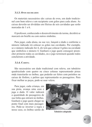 3.1.3. OVOS RECHEADOS

   Os materiais necessários são: caixas de ovos, um dado tradicio-
nal com bom relevo e um recipiente com grãos para cada aluno. As
caixas deverão ser divididas em fileiras de seis cavidades que serão
marcadas de 1 a 6.

  O professor, conhecendo o desenvolvimento da turma, decidirá se
marcará em braille ou com outros símbolos.

   Para jogar, cada aluno, na sua vez, lançará o dado e conforme o
número indicado irá colocar os grãos nas cavidades. Por exemplo,
se o número indicado for 4, ele terá que colocar 4 grãos na cavidade
que simboliza o número 4. Ganhará o jogo quem conseguir preen-
cher primeiro todas as cavidades, ou o jogo terminará quando todos
concluírem a atividade.

   3.1.4. CARONA

   São necessários um dado tradicional com relevo, um tabuleiro
quadriculado com quatro ou cinco colunas representando pistas
onde transitarão os ônibus, que poderão ser feitos com potinhos ou
caixas de fósforo, e palitos que representarão os passageiros. Para
fixar melhor as peças, pode-se usar velcro.

   Para jogar, cada criança, em
sua pista, avança uma casa e
joga o dado. O valor indicará
a quantidade de passageiros de
sua linha que entrará no ônibus.
Ganhará o jogo quem chegar no
ponto final com mais passagei-
ros. Pode-se inverter a regra e
nesse caso, os ônibus sairão do
                                          Tabuleiro adaptado


                                                                       57
 